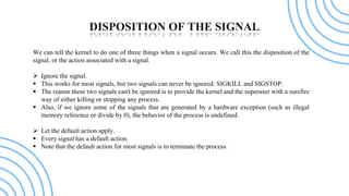 DISPOSITION OF THE SIGNAL
We can tell the kernel to do one of three things when a signal occurs. We call this the disposit...