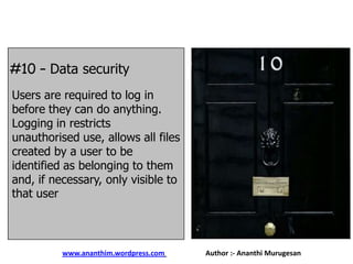 #10 – Data security
Users are required to log in
before they can do anything.
Logging in restricts
unauthorised use, allows all files
created by a user to be
identified as belonging to them
and, if necessary, only visible to
that user

www.ananthim.wordpress.com

Author :- Ananthi Murugesan

 