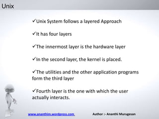 Unix
Unix System follows a layered Approach
It has four layers
The innermost layer is the hardware layer
In the second layer, the kernel is placed.
The utilities and the other application programs
form the third layer
Fourth layer is the one with which the user
actually interacts.
www.ananthim.wordpress.com

Author :- Ananthi Murugesan

 