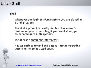 Unix – Shell
Shell
Whenever you login to a Unix system you are placed in
a shell program.
The shell's prompt is usually visible at the cursor's
position on your screen. To get your work done, you
enter commands at this prompt.
The shell is a command interpreter;.
It takes each command and passes it to the operating
system kernel to be acted upon.

www.ananthim.wordpress.com

Author :- Ananthi Murugesan

 