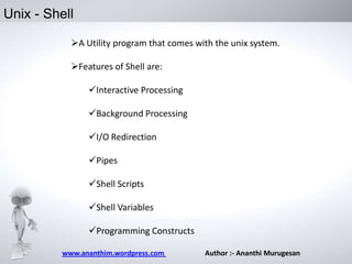 Unix - Shell
A Utility program that comes with the unix system.
Features of Shell are:

Interactive Processing
Background Processing
I/O Redirection
Pipes
Shell Scripts

Shell Variables
Programming Constructs
www.ananthim.wordpress.com

Author :- Ananthi Murugesan

 