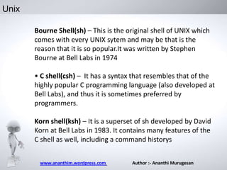 Unix
Bourne Shell(sh) – This is the original shell of UNIX which
comes with every UNIX sytem and may be that is the
reason that it is so popular.It was written by Stephen
Bourne at Bell Labs in 1974
• C shell(csh) – It has a syntax that resembles that of the
highly popular C programming language (also developed at
Bell Labs), and thus it is sometimes preferred by
programmers.
Korn shell(ksh) – It is a superset of sh developed by David
Korn at Bell Labs in 1983. It contains many features of the
C shell as well, including a command historys
www.ananthim.wordpress.com

Author :- Ananthi Murugesan

 