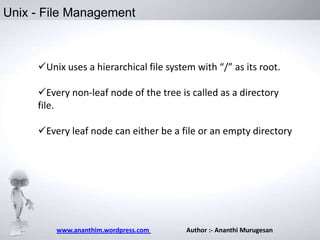 Unix - File Management

Unix uses a hierarchical file system with “/” as its root.
Every non-leaf node of the tree is called as a directory
file.

Every leaf node can either be a file or an empty directory

www.ananthim.wordpress.com

Author :- Ananthi Murugesan

 