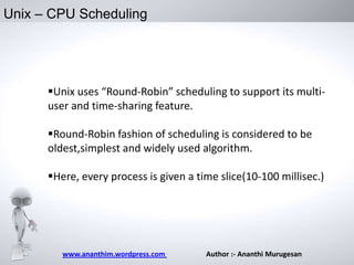Unix – CPU Scheduling

Unix uses “Round-Robin” scheduling to support its multiuser and time-sharing feature.
Round-Robin fashion of scheduling is considered to be
oldest,simplest and widely used algorithm.
Here, every process is given a time slice(10-100 millisec.)

www.ananthim.wordpress.com

Author :- Ananthi Murugesan

 