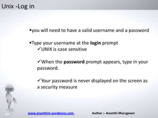Unix -Log in

you will need to have a valid username and a password
Type your username at the login prompt
UNIX is case sensitive
When the password prompt appears, type in your
password.
Your password is never displayed on the screen as
a security measure

www.ananthim.wordpress.com

Author :- Ananthi Murugasen

 