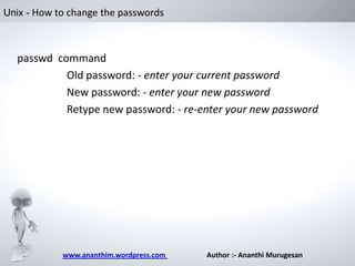Unix - How to change the passwords

passwd command
Old password: - enter your current password
New password: - enter your new password
Retype new password: - re-enter your new password

www.ananthim.wordpress.com

Author :- Ananthi Murugesan

 