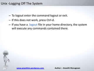 Unix -Logging Off The System

– To logout enter the command logout or exit.
– If this does not work, press Ctrl-d.
– If you have a .logout file in your home directory, the system
will execute any commands contained there.

www.ananthim.wordpress.com

Author :- Ananthi Murugesan

 
