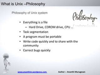 What is Unix –Philosophy
Philosophy of Unix system

• Everything is a file
– Hard Drive, CDROM drive, CPU …
• Task segmentation
• A program must be portable
• Write code quickly and to share with the
community
• Correct bugs quickly

www.ananthim.wordpress.com

Author :- Ananthi Murugesan

 