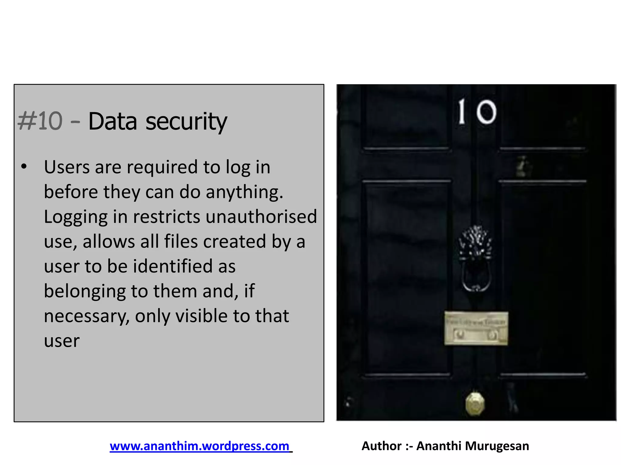 #10 – Data security
• Users are required to log in
before they can do anything.
Logging in restricts unauthorised
use, allows all files created by a
user to be identified as
belonging to them and, if
necessary, only visible to that
user

www.ananthim.wordpress.com

Author :- Ananthi Murugesan

 