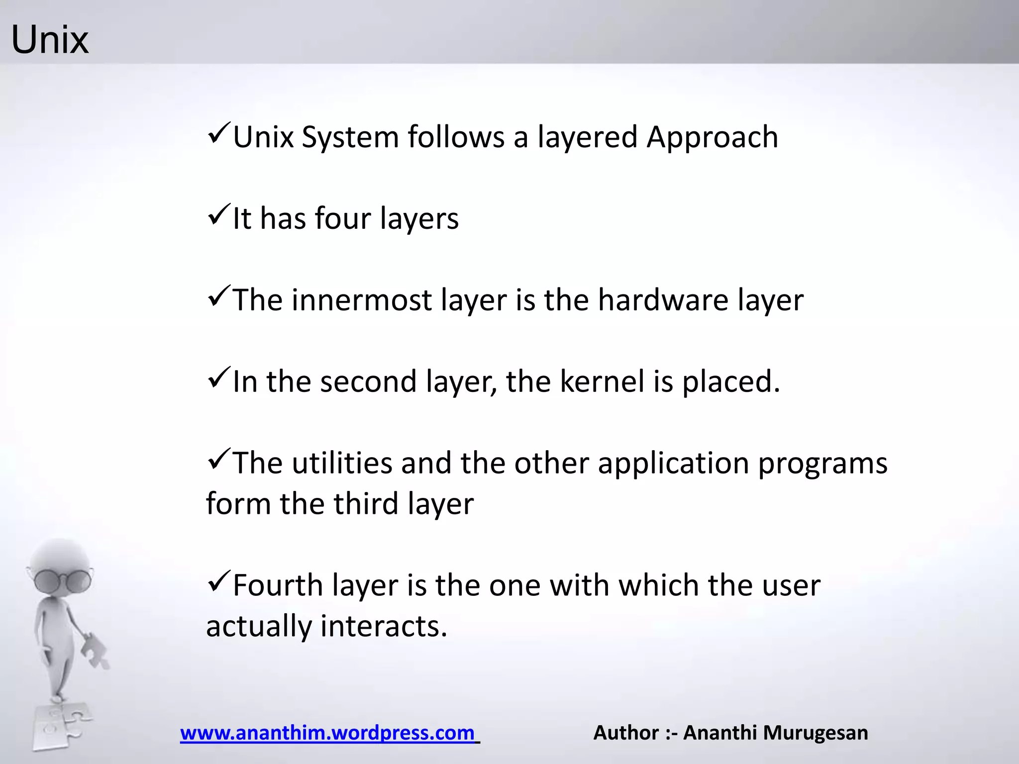 Unix
Unix System follows a layered Approach
It has four layers
The innermost layer is the hardware layer
In the second layer, the kernel is placed.
The utilities and the other application programs
form the third layer
Fourth layer is the one with which the user
actually interacts.
www.ananthim.wordpress.com

Author :- Ananthi Murugesan

 