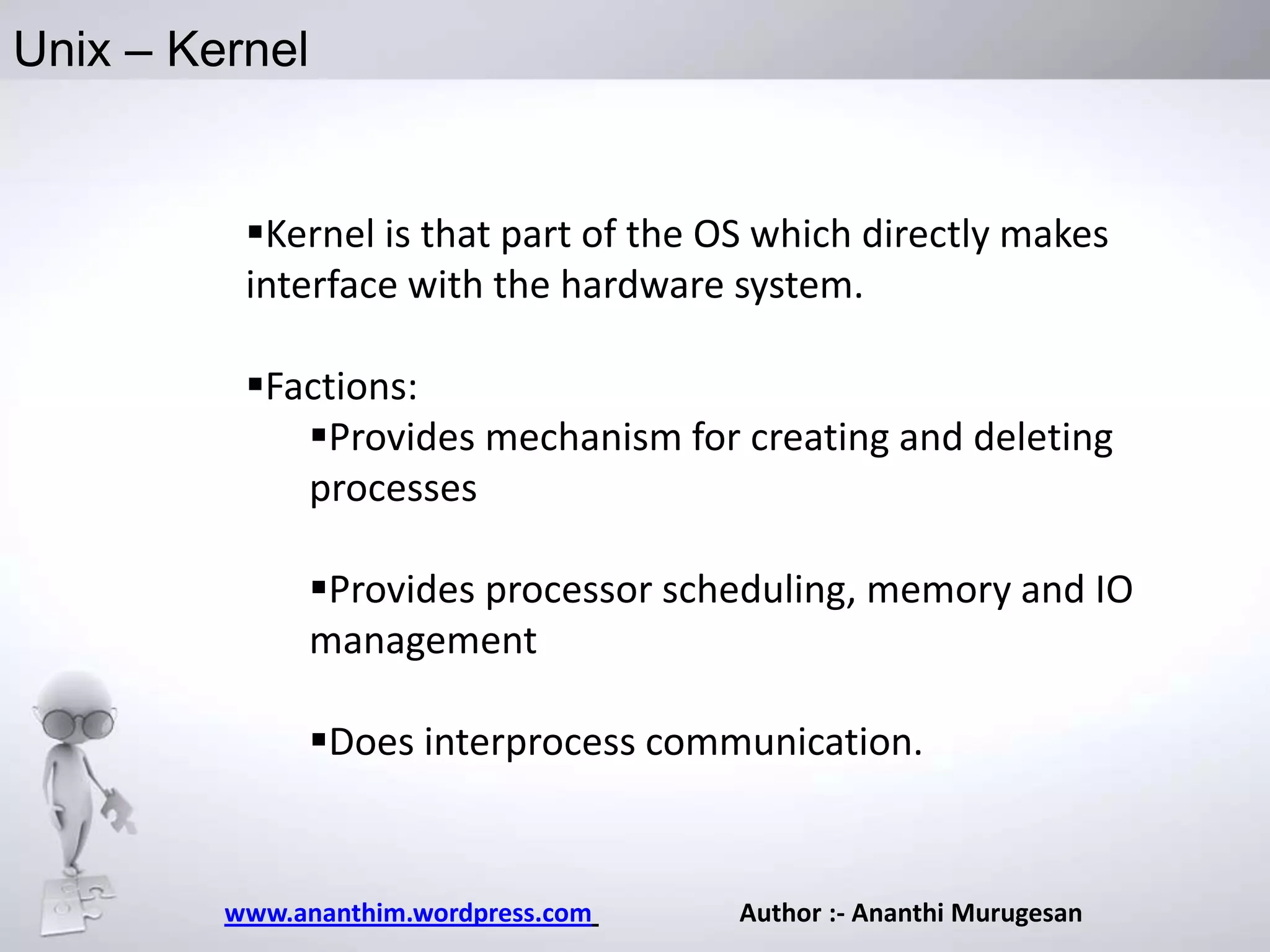 Unix – Kernel

Kernel is that part of the OS which directly makes
interface with the hardware system.
Factions:
Provides mechanism for creating and deleting
processes
Provides processor scheduling, memory and IO
management

Does interprocess communication.

www.ananthim.wordpress.com

Author :- Ananthi Murugesan

 