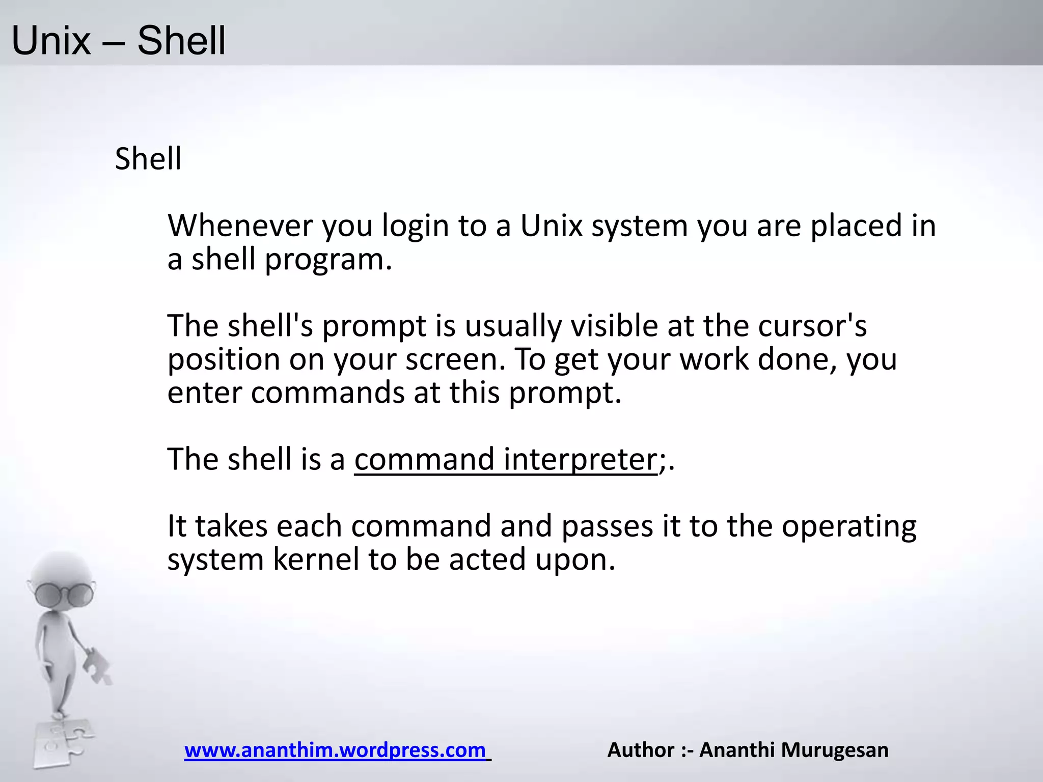 Unix – Shell
Shell
Whenever you login to a Unix system you are placed in
a shell program.
The shell's prompt is usually visible at the cursor's
position on your screen. To get your work done, you
enter commands at this prompt.
The shell is a command interpreter;.
It takes each command and passes it to the operating
system kernel to be acted upon.

www.ananthim.wordpress.com

Author :- Ananthi Murugesan

 
