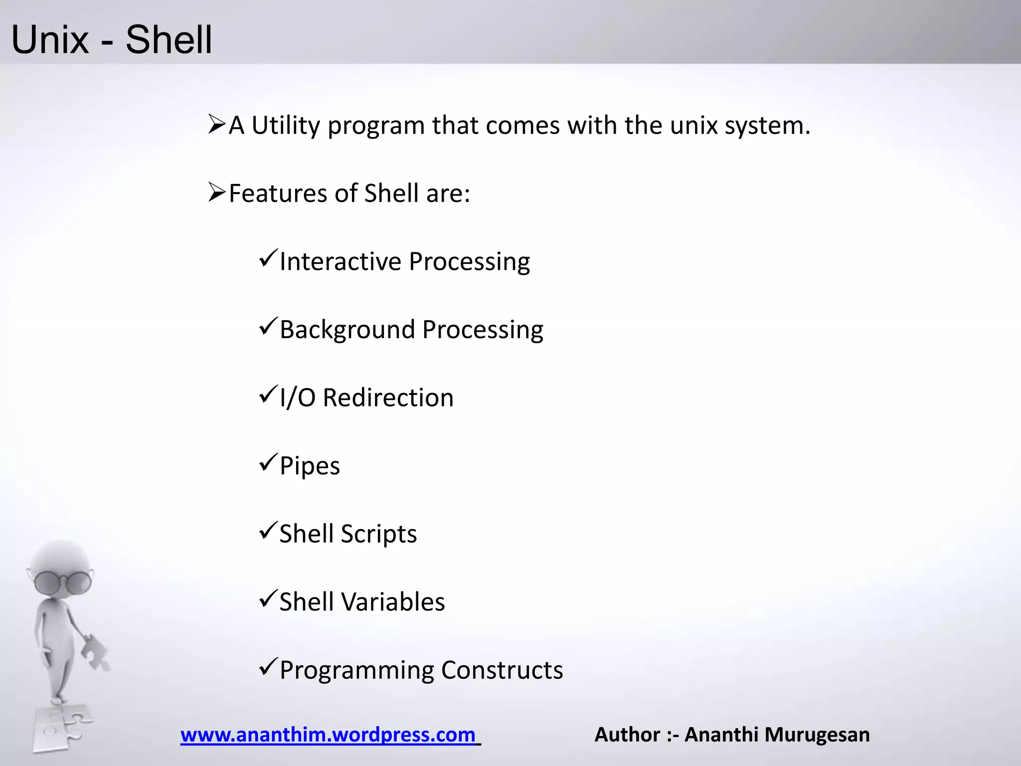 Unix - Shell
A Utility program that comes with the unix system.
Features of Shell are:

Interactive Processing
Background Processing
I/O Redirection
Pipes
Shell Scripts

Shell Variables
Programming Constructs
www.ananthim.wordpress.com

Author :- Ananthi Murugesan

 