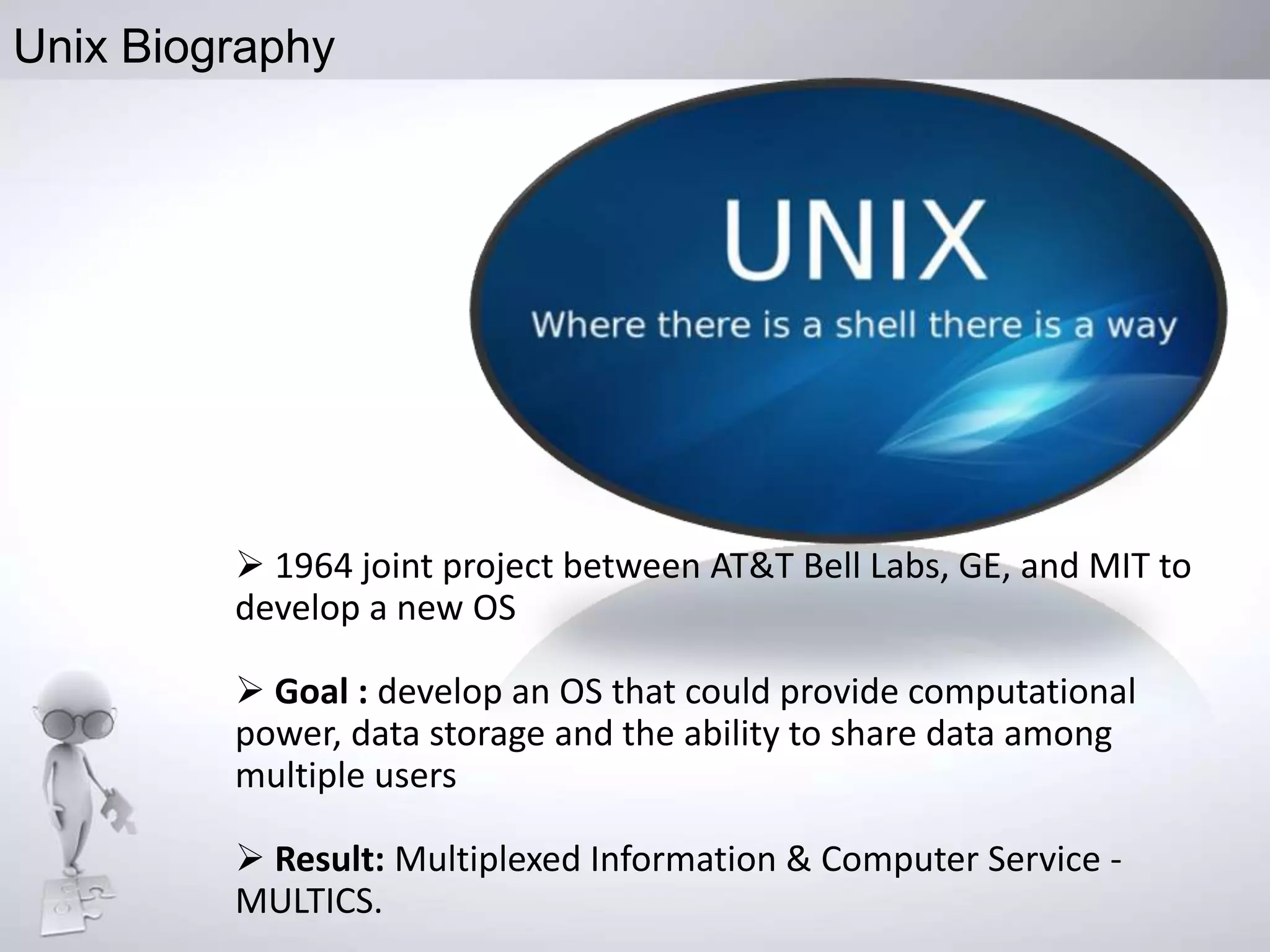 Unix Biography

 1964 joint project between AT&T Bell Labs, GE, and MIT to
develop a new OS
 Goal : develop an OS that could provide computational
power, data storage and the ability to share data among
multiple users
 Result: Multiplexed Information & Computer Service MULTICS.

 
