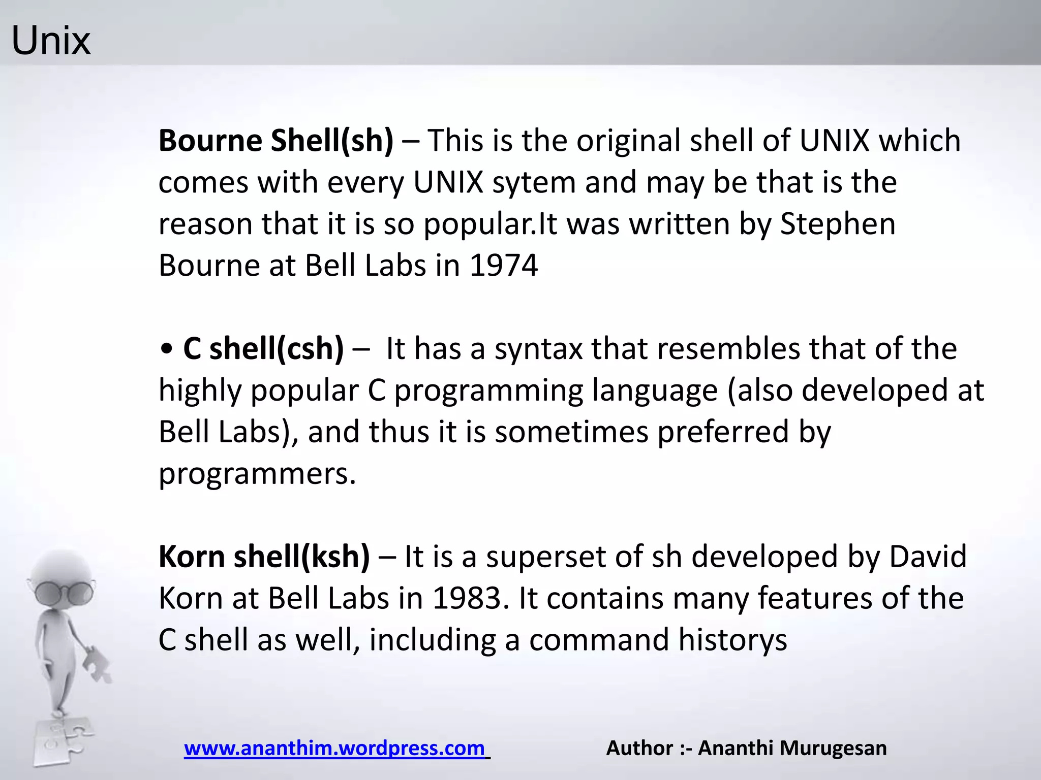 Unix
Bourne Shell(sh) – This is the original shell of UNIX which
comes with every UNIX sytem and may be that is the
reason that it is so popular.It was written by Stephen
Bourne at Bell Labs in 1974
• C shell(csh) – It has a syntax that resembles that of the
highly popular C programming language (also developed at
Bell Labs), and thus it is sometimes preferred by
programmers.
Korn shell(ksh) – It is a superset of sh developed by David
Korn at Bell Labs in 1983. It contains many features of the
C shell as well, including a command historys
www.ananthim.wordpress.com

Author :- Ananthi Murugesan

 