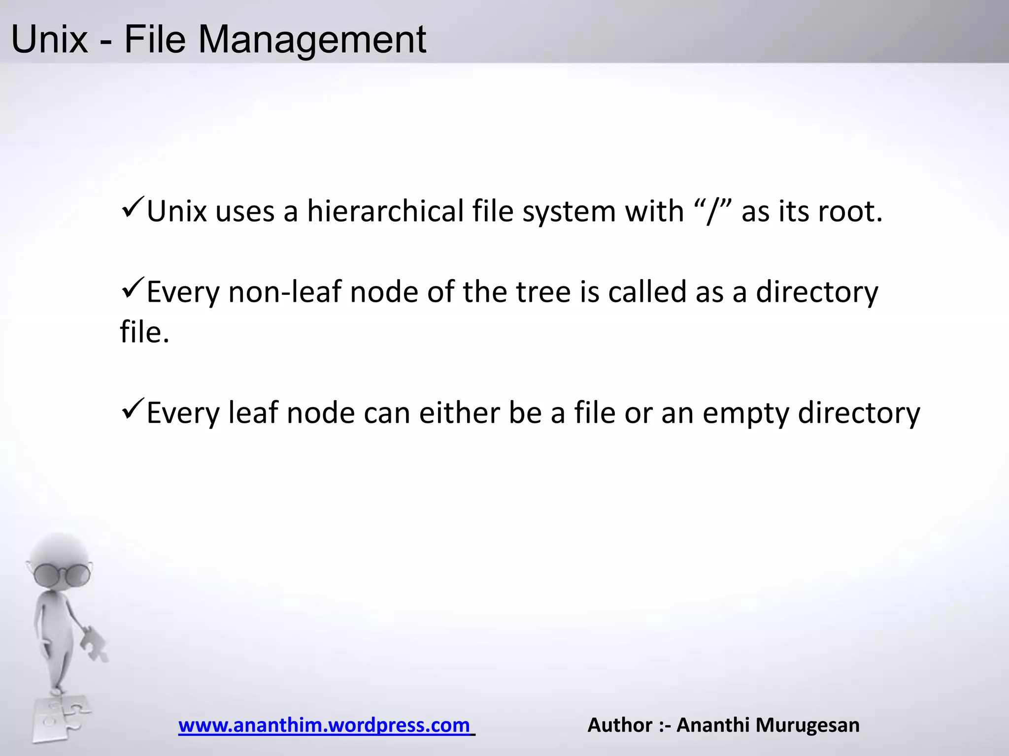 Unix - File Management

Unix uses a hierarchical file system with “/” as its root.
Every non-leaf node of the tree is called as a directory
file.

Every leaf node can either be a file or an empty directory

www.ananthim.wordpress.com

Author :- Ananthi Murugesan

 