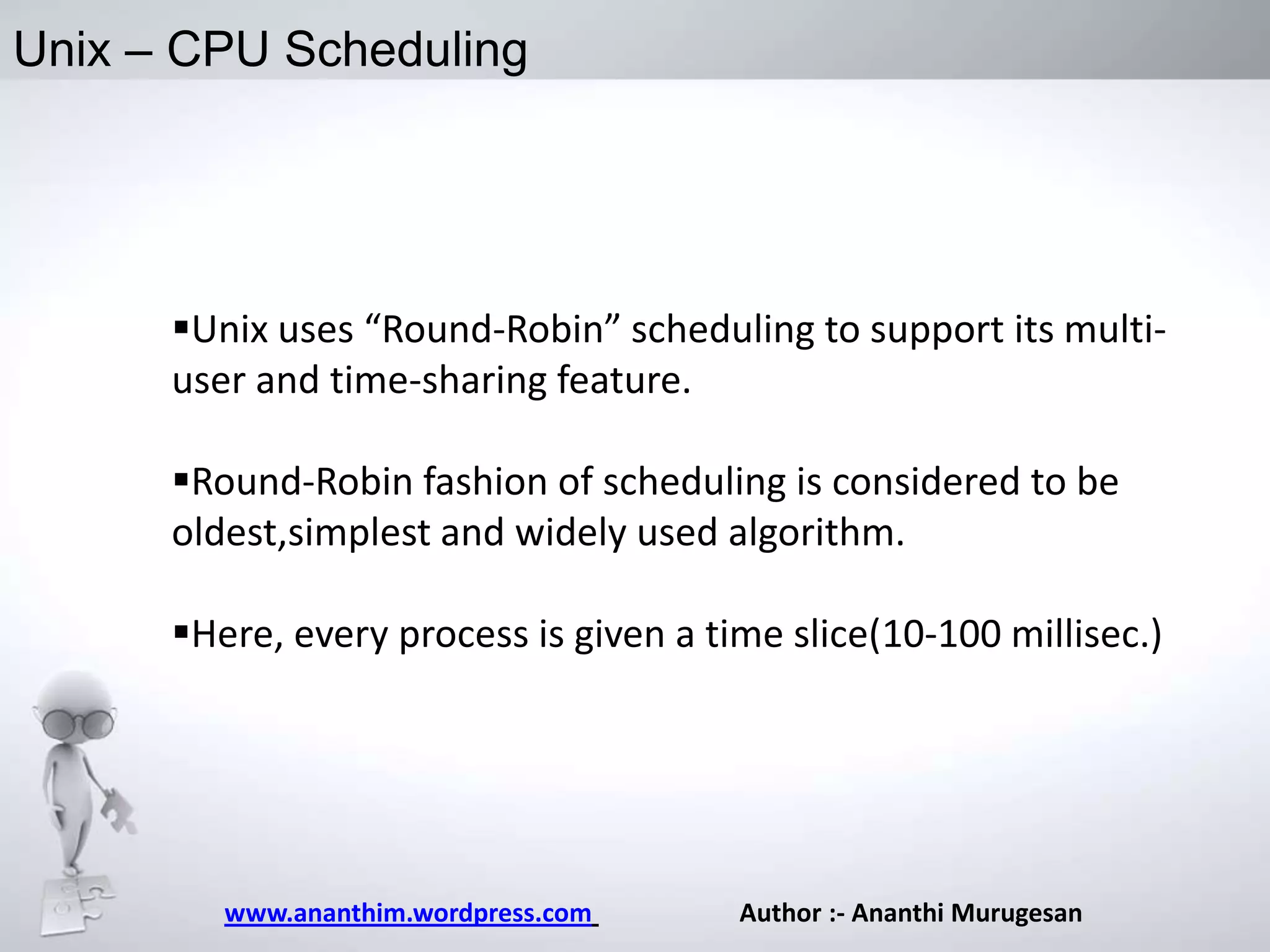 Unix – CPU Scheduling

Unix uses “Round-Robin” scheduling to support its multiuser and time-sharing feature.
Round-Robin fashion of scheduling is considered to be
oldest,simplest and widely used algorithm.
Here, every process is given a time slice(10-100 millisec.)

www.ananthim.wordpress.com

Author :- Ananthi Murugesan

 