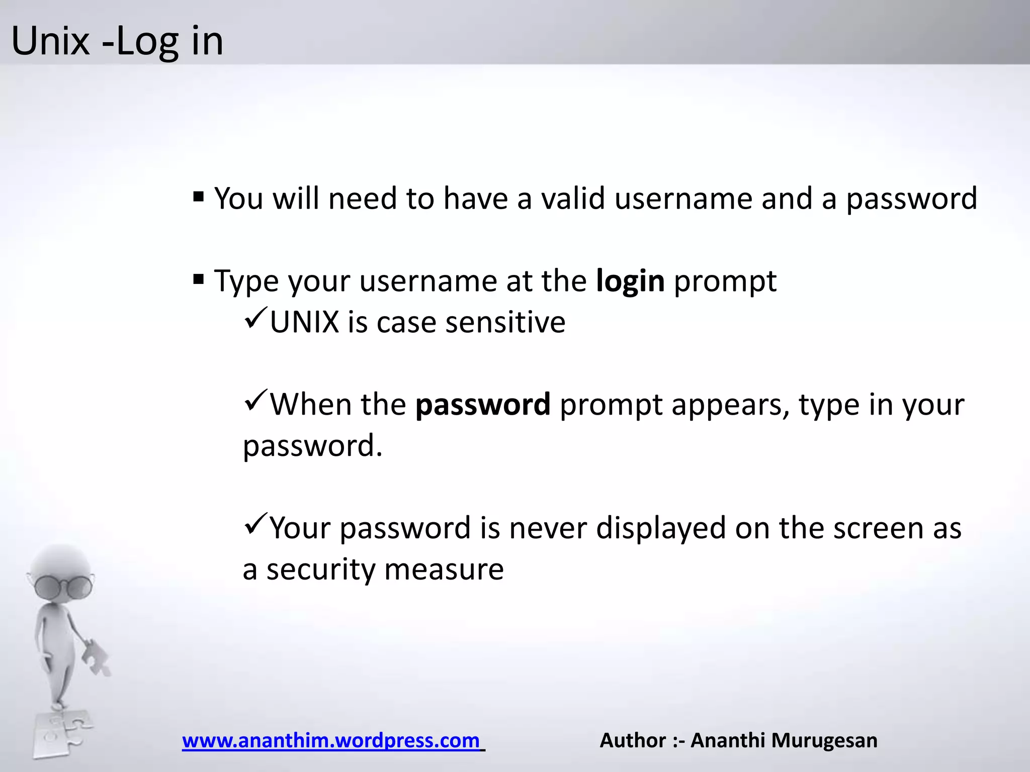 Unix -Log in

 You will need to have a valid username and a password
 Type your username at the login prompt
UNIX is case sensitive
When the password prompt appears, type in your
password.
Your password is never displayed on the screen as
a security measure

www.ananthim.wordpress.com

Author :- Ananthi Murugesan

 