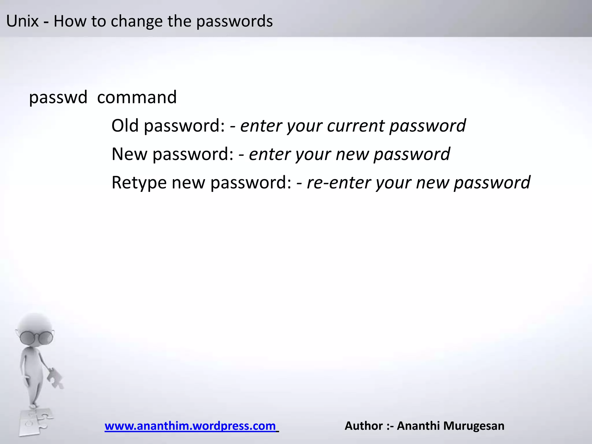 Unix - How to change the passwords

passwd command
Old password: - enter your current password
New password: - enter your new password
Retype new password: - re-enter your new password

www.ananthim.wordpress.com

Author :- Ananthi Murugesan

 
