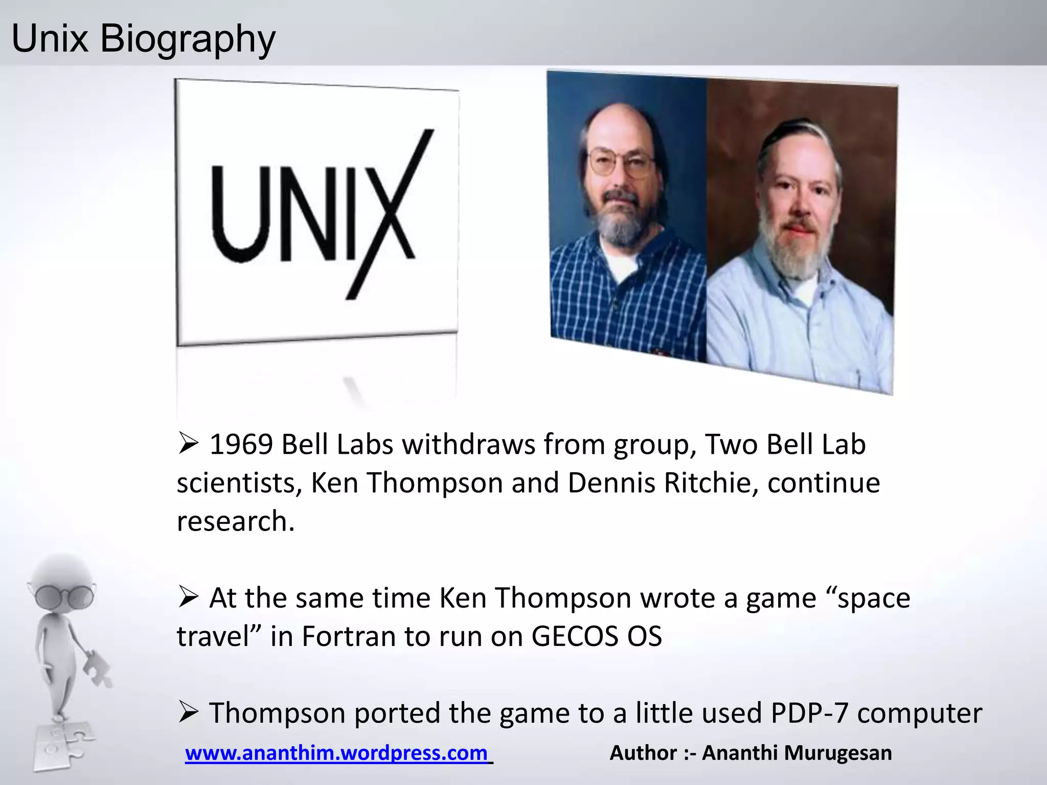 Unix Biography

 1969 Bell Labs withdraws from group, Two Bell Lab
scientists, Ken Thompson and Dennis Ritchie, continue
research.
 At the same time Ken Thompson wrote a game “space
travel” in Fortran to run on GECOS OS
 Thompson ported the game to a little used PDP-7 computer
www.ananthim.wordpress.com

Author :- Ananthi Murugesan

 