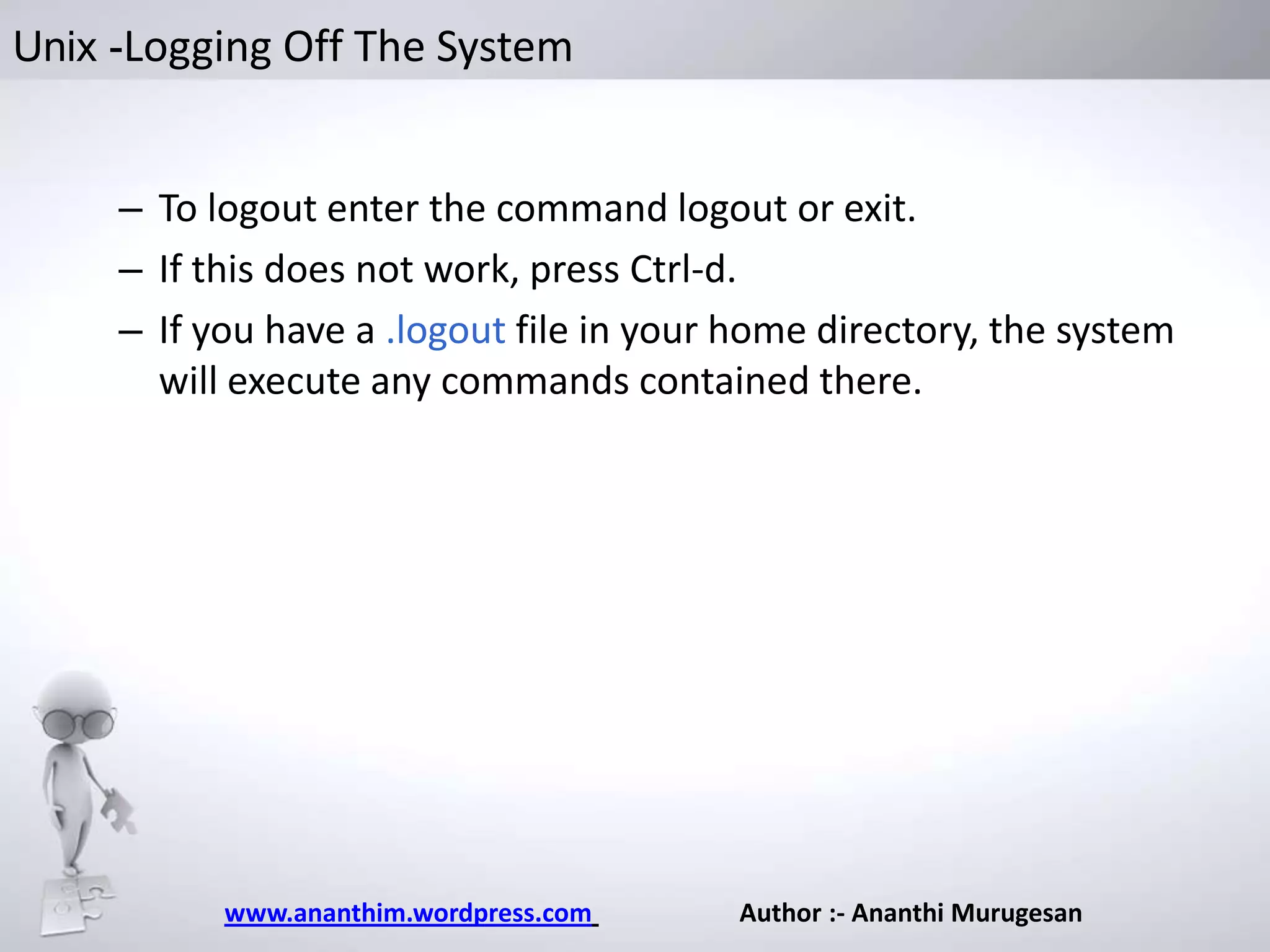 Unix -Logging Off The System

– To logout enter the command logout or exit.
– If this does not work, press Ctrl-d.
– If you have a .logout file in your home directory, the system
will execute any commands contained there.

www.ananthim.wordpress.com

Author :- Ananthi Murugesan

 