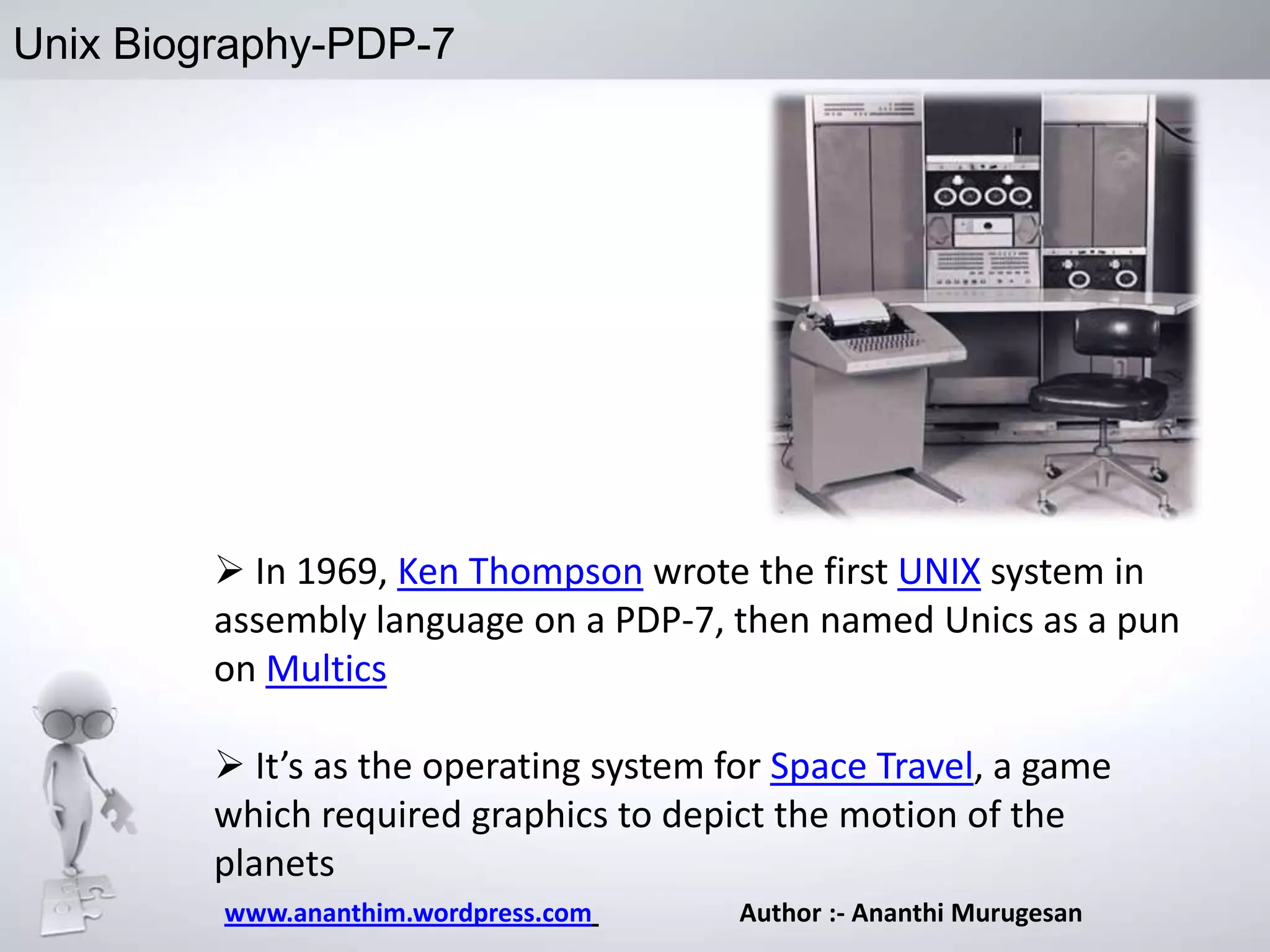 Unix Biography-PDP-7

 In 1969, Ken Thompson wrote the first UNIX system in
assembly language on a PDP-7, then named Unics as a pun
on Multics

 It’s as the operating system for Space Travel, a game
which required graphics to depict the motion of the
planets
www.ananthim.wordpress.com

Author :- Ananthi Murugesan

 
