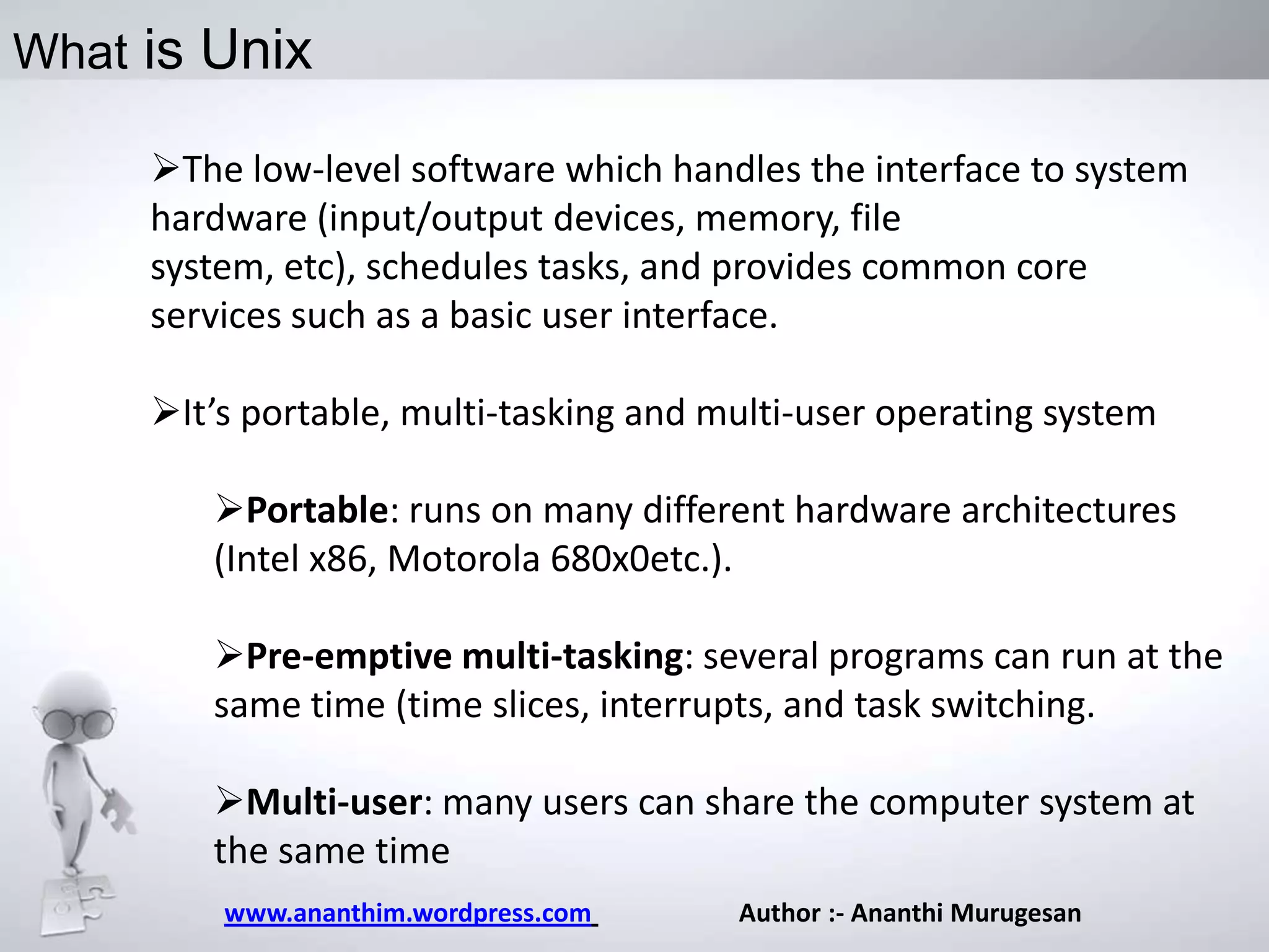 What is Unix
The low-level software which handles the interface to system
hardware (input/output devices, memory, file system, etc),
schedules tasks, and provides common core services such as a
basic user interface.
It’s portable, multi-tasking and multi-user operating system
Portable: runs on many different hardware architectures
(Intel x86, Motorola 680x0etc.).
Pre-emptive multi-tasking: several programs can run at the
same time (time slices, interrupts, and task switching.
Multi-user: many users can share the computer system at
the same time
www.ananthim.wordpress.com

Author :- Ananthi Murugesan

 
