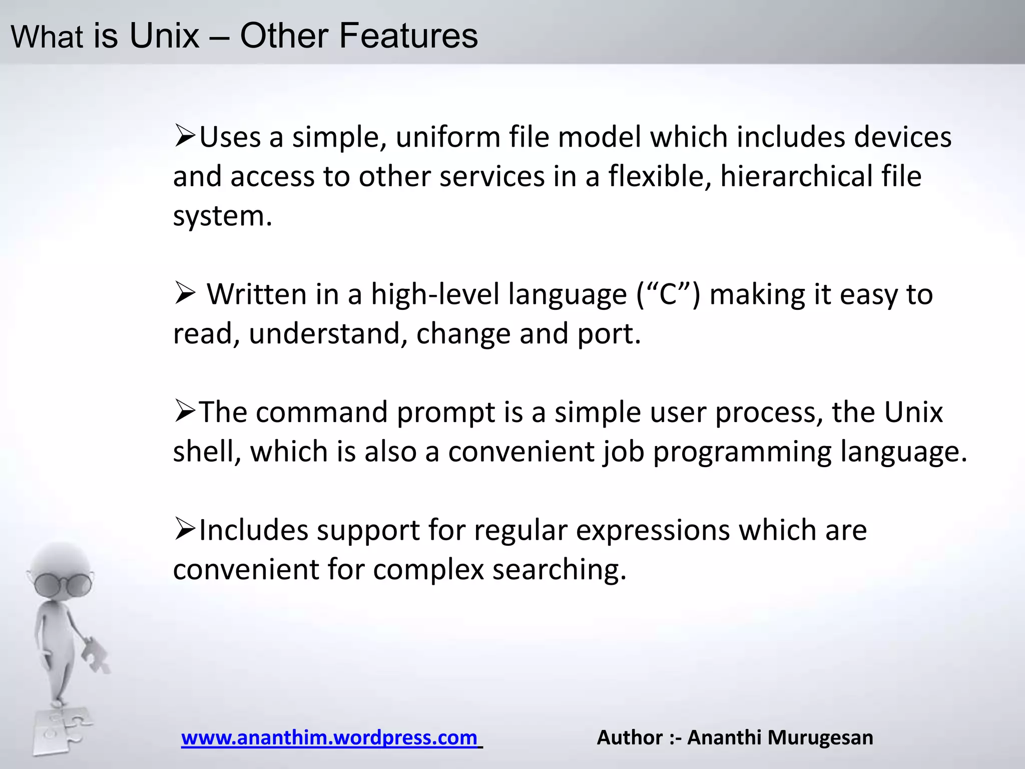 What is Unix – Other Features

Uses a simple, uniform file model which includes devices
and access to other services in a flexible, hierarchical file
system.
 Written in a high-level language (“C”) making it easy to
read, understand, change and port.
The command prompt is a simple user process, the Unix
shell, which is also a convenient job programming language.
Includes support for regular expressions which are
convenient for complex searching.

www.ananthim.wordpress.com

Author :- Ananthi Murugesan

 