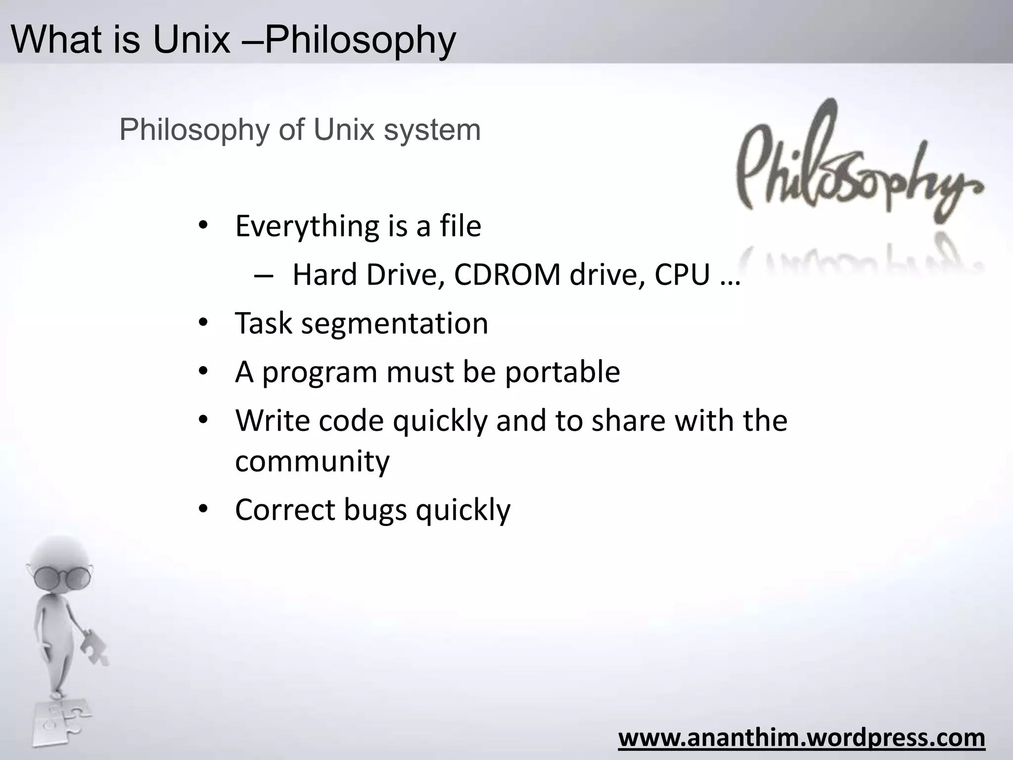 What is Unix –Philosophy
Philosophy of Unix system

• Everything is a file
– Hard Drive, CDROM drive, CPU …
• Task segmentation
• A program must be portable
• Write code quickly and to share with the
community
• Correct bugs quickly

www.ananthim.wordpress.com

 