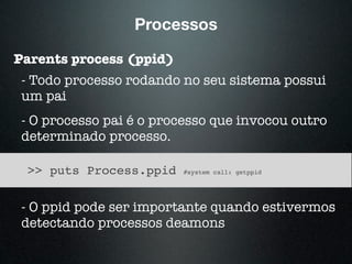 Processos
Parents process (ppid)
- Todo processo rodando no seu sistema possui
um pai
- O processo pai é o processo que invocou outro
determinado processo.
>> puts Process.ppid #system call: getppid
- O ppid pode ser importante quando estivermos
detectando processos deamons
 