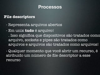Processos
File descriptors
- Representa arquivos abertos
- Em unix tudo é arquivo!
. Isso signiﬁca que dispositivos são tratados como
arquivo, sockets e pipes são tratados como
arquivos e arquivos são tratados como arquivos!
- Qualquer momento que você abrir um recurso, é
atribuido um número de ﬁle descriptor a esse
recurso
 
