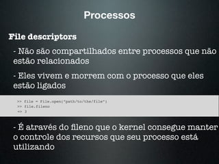 Processos
File descriptors
- Não são compartilhados entre processos que não
estão relacionados
- Eles vivem e morrem com o processo que eles
estão ligados
>> file = File.open(“path/to/the/file”)
>> file.fileno
=> 3
- É através do ﬁleno que o kernel consegue manter
o controle dos recursos que seu processo está
utilizando
 
