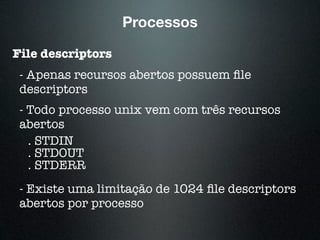 Processos
File descriptors
- Apenas recursos abertos possuem ﬁle
descriptors
- Todo processo unix vem com três recursos
abertos
. STDIN
. STDOUT
. STDERR
- Existe uma limitação de 1024 ﬁle descriptors
abertos por processo
 