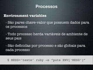 Processos
Environment variables
- São pares chave-valor que possuem dados para
os processos
- Todo processo herda variáveis de ambiente de
seus pais
- São deﬁnidas por processo e são globais para
cada processo
$ MESS=‘teste’ ruby -e “puts ENV[‘MESS’]”
 