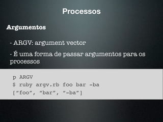Processos
Argumentos
- ARGV: argument vector
- É uma forma de passar argumentos para os
processos
p ARGV
$ ruby argv.rb foo bar -ba
[“foo”, “bar”, “-ba”]
 