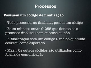 Processos
Possuem um código de ﬁnalização
- Todo processo, ao ﬁnalizar, possui um código
- É um número entre 0-255 que denota se o
processo ﬁnalizou com sucesso ou não
- A ﬁnalização com um código 0 indica que tudo
ocorreu como esperado
- Mas... Os outros códigos são utilizados como
forma de comunicação
 
