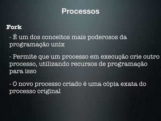 Processos
Fork
- É um dos conceitos mais poderosos da
programação unix
- Permite que um processo em execução crie outro
processo, utilizando recursos de programação
para isso
- O novo processo criado é uma cópia exata do
processo original
 