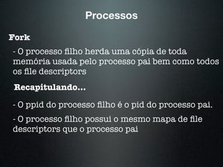 Processos
Fork
- O processo ﬁlho herda uma cópia de toda
memória usada pelo processo pai bem como todos
os ﬁle descriptors
Recapitulando...
- O ppid do processo ﬁlho é o pid do processo pai.
- O processo ﬁlho possui o mesmo mapa de ﬁle
descriptors que o processo pai
 