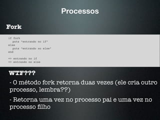 Processos
Fork
if fork
puts “entrando no if”
else
puts “entrando no else”
end
=> entrando no if
=> entrando no else
WTF???
- O método fork retorna duas vezes (ele cria outro
processo, lembra??)
- Retorna uma vez no processo pai e uma vez no
processo ﬁlho
 