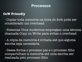 Processos
CoW Friendly
- Copiar toda memória na hora do fork pode ser
considerado um overhead
- Sistemas Unix modernos empregam uma técnica
chamada Copy on Write para evitar o overhead
- A cópia da memória é evitada até que alguma
escrita seja necessária
- Dessa forma o processo pai e o processo ﬁlho
compartilham a memória até uma escrita ser
realizada pelo processo ﬁlho
 