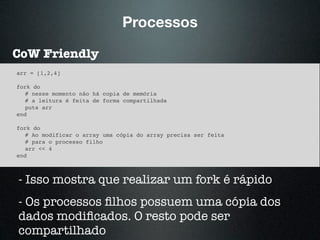 Processos
CoW Friendly
arr = [1,2,4]
fork do
# nesse momento não há copia de memória
# a leitura é feita de forma compartilhada
puts arr
end
fork do
# Ao modificar o array uma cópia do array precisa ser feita
# para o processo filho
arr << 4
end
- Isso mostra que realizar um fork é rápido
- Os processos ﬁlhos possuem uma cópia dos
dados modiﬁcados. O resto pode ser
compartilhado
 