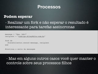Processos
Podem esperar
- Realizar um fork e não esperar o resultado é
interessante para tarefas assincronas
message = “Opa, bão?”
recipient = “rodrigo.diley@dito.com.br”
fork do
StatsCollector.record message, recipient
end
#continua o envio da mensagem
- Mas em alguns outros casos você quer manter o
controle sobre seus processos ﬁlhos
 