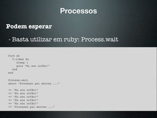 Processos
Podem esperar
fork do
5.times do
sleep 1
puts “Eu sou orfão!”
end
end
- Basta utilizar em ruby: Process.wait
Process.wait
abort “Processo pai morreu ...”
=> “Eu sou orfão!”
=> “Eu sou orfão!”
=> “Eu sou orfão!”
=> “Eu sou orfão!”
=> “Eu sou orfão!”
=> “Processo pai morreu ...”
 