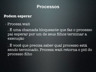 Podem esperar
- Process.wait
Processos
. É uma chamada bloqueante que faz o processo
pai esperar por um de seus ﬁlhos terminar a
execução
. É você que precisa saber qual processo está
sendo terminado. Process.wait retorna o pid do
processo ﬁlho
 