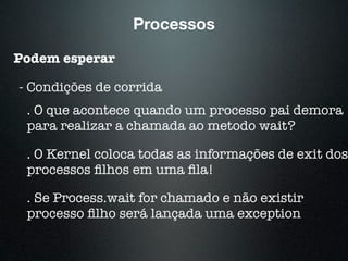 Processos
Podem esperar
- Condições de corrida
. O que acontece quando um processo pai demora
para realizar a chamada ao metodo wait?
. O Kernel coloca todas as informações de exit dos
processos ﬁlhos em uma ﬁla!
. Se Process.wait for chamado e não existir
processo ﬁlho será lançada uma exception
 