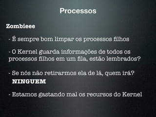 Processos
Zombieee
- É sempre bom limpar os processos ﬁlhos
- O Kernel guarda informações de todos os
processos ﬁlhos em um ﬁla, estão lembrados?
- Se nós não retirarmos ela de lá, quem irá?
NINGUEM
- Estamos gastando mal os recursos do Kernel
 