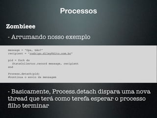 Processos
Zombieee
message = “Opa, bão?”
recipient = “rodrigo.diley@dito.com.br”
pid = fork do
StatsCollector.record message, recipient
end
Process.detach(pid)
#continua o envio da mensagem
- Arrumando nosso exemplo
- Basicamente, Process.detach dispara uma nova
thread que terá como terefa esperar o processo
ﬁlho terminar
 