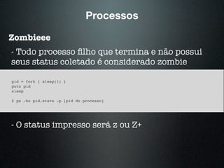 Processos
Zombieee
- Todo processo ﬁlho que termina e não possui
seus status coletado é considerado zombie
pid = fork { sleep(1) }
puts pid
sleep
$ ps -ho pid,state -p [pid do processo]
- O status impresso será z ou Z+
 
