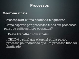 Processos
Recebem sinais
- Process.wait é uma chamada bloqueante
- Como esperar por processos ﬁlhos em processos
pais que estão sempre ocupados?
. Basta trabalhar com sinais!
. CHLD é o sinal que o kernel envia para o
processo pai indicando que um processo ﬁlho foi
ﬁnalizado
 