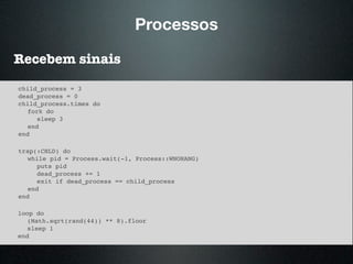 Processos
Recebem sinais
child_process = 3
dead_process = 0
child_process.times do
fork do
sleep 3
end
end
trap(:CHLD) do
while pid = Process.wait(-1, Process::WNOHANG)
puts pid
dead_process += 1
exit if dead_process == child_process
end
end
loop do
(Math.sqrt(rand(44)) ** 8).floor
sleep 1
end
 